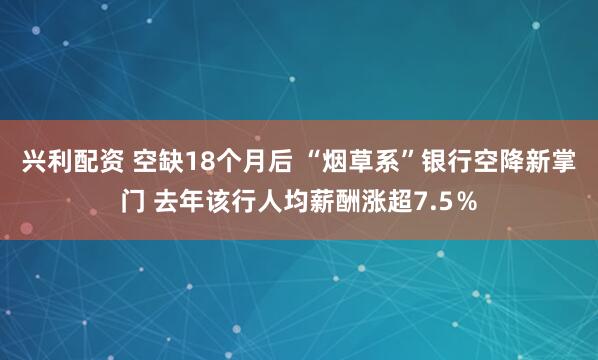 兴利配资 空缺18个月后 “烟草系”银行空降新掌门 去年该行人均薪酬涨超7.5％