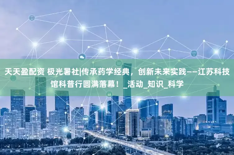 天天盈配资 极光暑社|传承药学经典，创新未来实践——江苏科技馆科普行圆满落幕！_活动_知识_科学