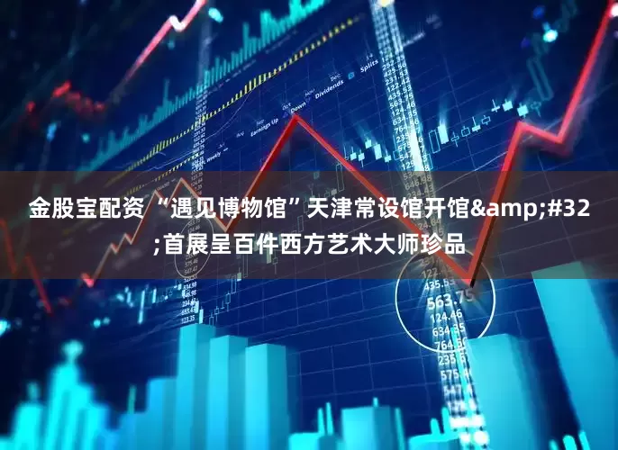 金股宝配资 “遇见博物馆”天津常设馆开馆&#32;首展呈百件西方艺术大师珍品