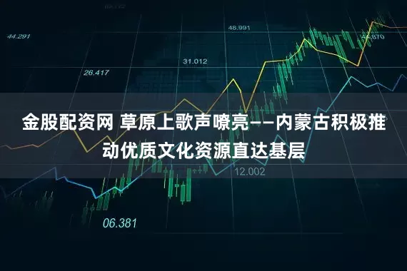 金股配资网 草原上歌声嘹亮——内蒙古积极推动优质文化资源直达基层