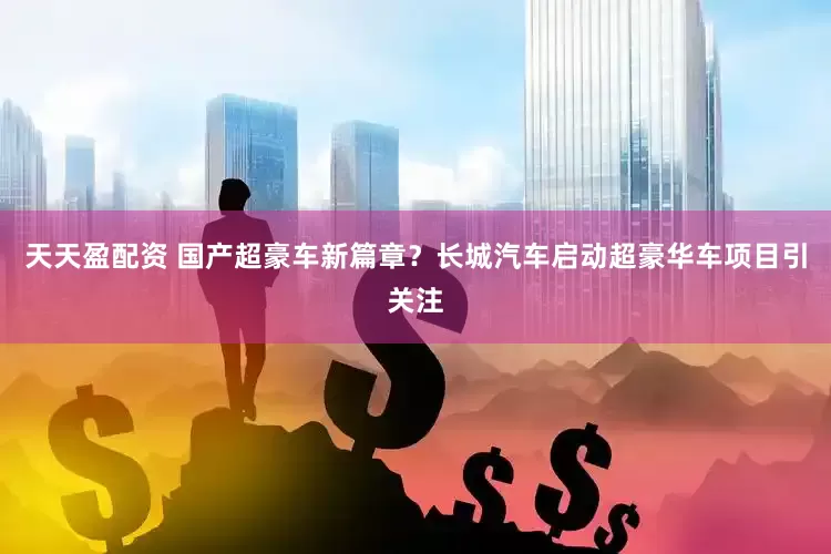 天天盈配资 国产超豪车新篇章？长城汽车启动超豪华车项目引关注