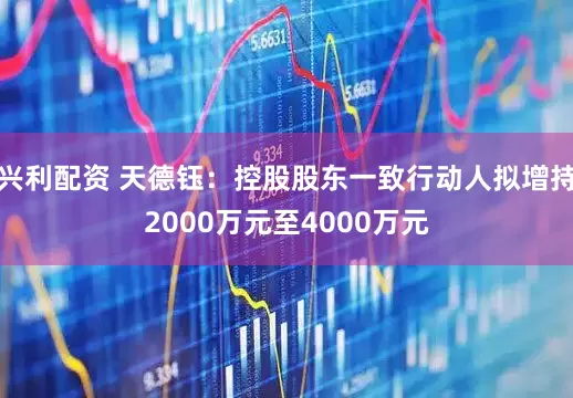 兴利配资 天德钰：控股股东一致行动人拟增持2000万元至4000万元