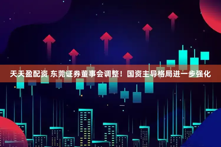 天天盈配资 东莞证券董事会调整！国资主导格局进一步强化