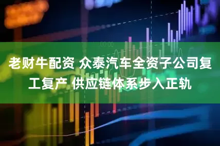 老财牛配资 众泰汽车全资子公司复工复产 供应链体系步入正轨